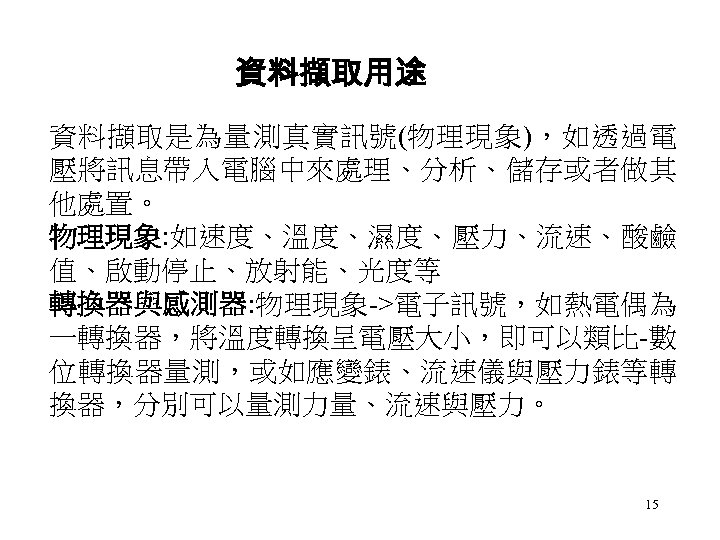 資料擷取用途 資料擷取是為量測真實訊號(物理現象)，如透過電 壓將訊息帶入電腦中來處理、分析、儲存或者做其 他處置。 物理現象: 如速度、溫度、濕度、壓力、流速、酸鹼 值、啟動停止、放射能、光度等 轉換器與感測器: 物理現象->電子訊號，如熱電偶為 一轉換器，將溫度轉換呈電壓大小，即可以類比-數 位轉換器量測，或如應變錶、流速儀與壓力錶等轉 換器，分別可以量測力量、流速與壓力。 15 