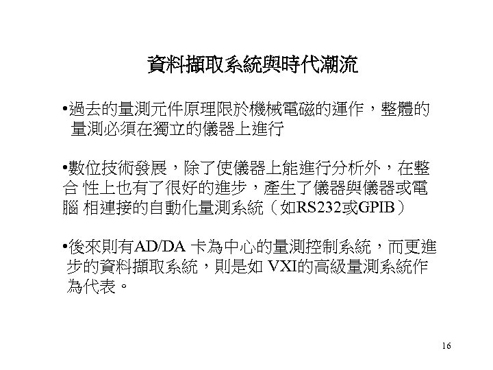 資料擷取系統與時代潮流 • 過去的量測元件原理限於機械電磁的運作，整體的 量測必須在獨立的儀器上進行 • 數位技術發展，除了使儀器上能進行分析外，在整 合 性上也有了很好的進步，產生了儀器與儀器或電 腦 相連接的自動化量測系統（如RS 232或GPIB） • 後來則有AD/DA 卡為中心的量測控制系統，而更進