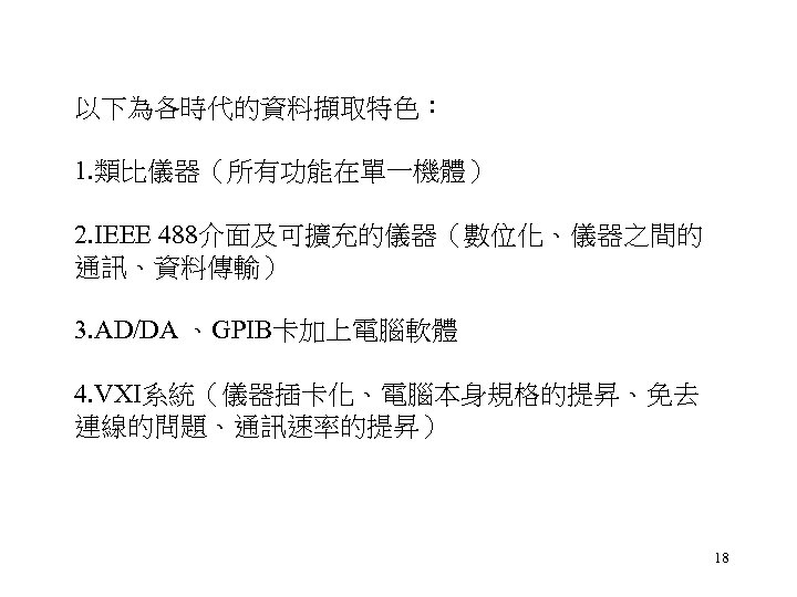 以下為各時代的資料擷取特色： 1. 類比儀器（所有功能在單一機體） 2. IEEE 488介面及可擴充的儀器（數位化、儀器之間的 通訊、資料傳輸） 3. AD/DA 、GPIB卡加上電腦軟體 4. VXI系統（儀器插卡化、電腦本身規格的提昇、免去 連線的問題、通訊速率的提昇） 18