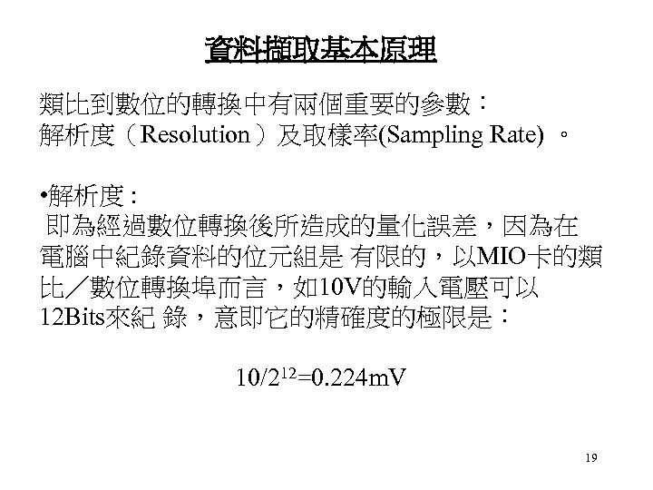 資料擷取基本原理 類比到數位的轉換中有兩個重要的參數： 解析度（Resolution）及取樣率(Sampling Rate) 。 • 解析度 : 即為經過數位轉換後所造成的量化誤差，因為在 電腦中紀錄資料的位元組是 有限的，以MIO卡的類 比／數位轉換埠而言，如10 V的輸入電壓可以 12