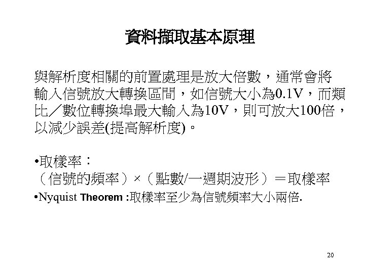 資料擷取基本原理 與解析度相關的前置處理是放大倍數，通常會將 輸入信號放大轉換區間，如信號大小為 0. 1 V，而類 比／數位轉換埠最大輸入為 10 V，則可放大 100倍， 以減少誤差(提高解析度)。 • 取樣率： （信號的頻率）×（點數/一週期波形）＝取樣率