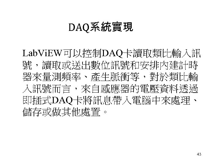 DAQ系統實現 Lab. Vi. EW可以控制DAQ卡讀取類比輸入訊 號，讀取或送出數位訊號和安排內建計時 器來量測頻率、產生脈衝等，對於類比輸 入訊號而言，來自感應器的電壓資料透過 即插式DAQ卡將訊息帶入電腦中來處理、 儲存或做其他處置。 43 