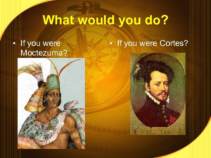 What would you do? • If you were Moctezuma? • If you were Cortes?
