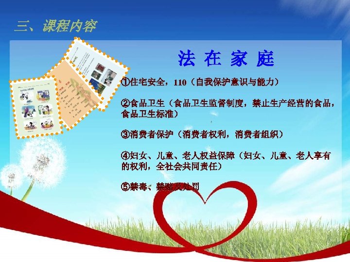 三、课程内容 法 在 家 庭 ①住宅安全，110（自我保护意识与能力） ②食品卫生（食品卫生监督制度，禁止生产经营的食品， 食品卫生标准） ③消费者保护（消费者权利，消费者组织） ④妇女、儿童、老人权益保障（妇女、儿童、老人享有 的权利，全社会共同责任） ⑤禁毒、禁赌及处罚 