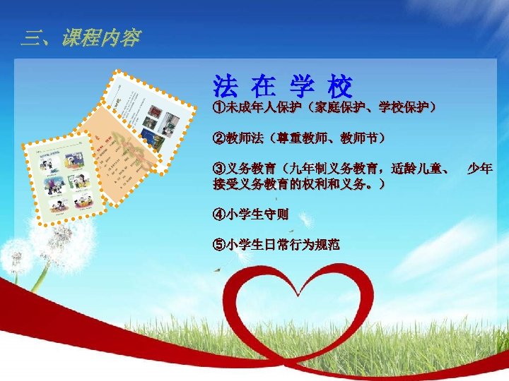 三、课程内容 法 在 学 校 ①未成年人保护（家庭保护、学校保护） ②教师法（尊重教师、教师节） ③义务教育（九年制义务教育，适龄儿童、 少年 接受义务教育的权利和义务。） ④小学生守则 ⑤小学生日常行为规范 
