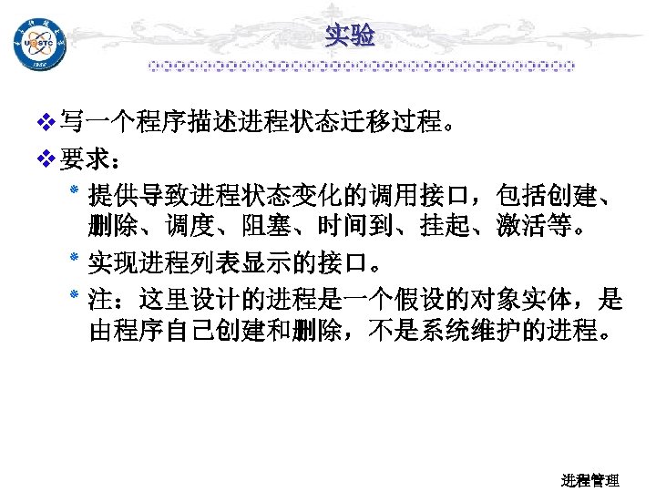 实验 v 写一个程序描述进程状态迁移过程。 v 要求： ٭ 提供导致进程状态变化的调用接口，包括创建、 删除、调度、阻塞、时间到、挂起、激活等。 ٭ 实现进程列表显示的接口。 ٭ 注：这里设计的进程是一个假设的对象实体，是 由程序自己创建和删除，不是系统维护的进程。 进程管理