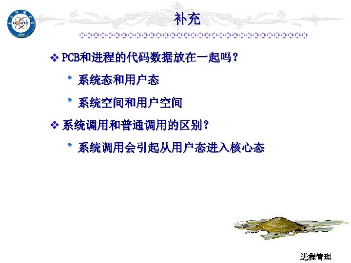 补充 v PCB和进程的代码数据放在一起吗？ ٭ 系统态和用户态 ٭ 系统空间和用户空间 v 系统调用和普通调用的区别？ ٭ 系统调用会引起从用户态进入核心态 进程管理 