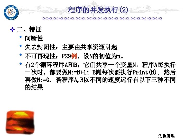 程序的并发执行(2) v 二、特征 ٭ 间断性 ٭ 失去封闭性：主要由共享资源引起 ٭ 不可再现性：P 29例，设N的初值为n。 ٭ 有2个循环程序A和B，它们共享一个变量N，程序A每执行 一次时，都要做N: =N+1;