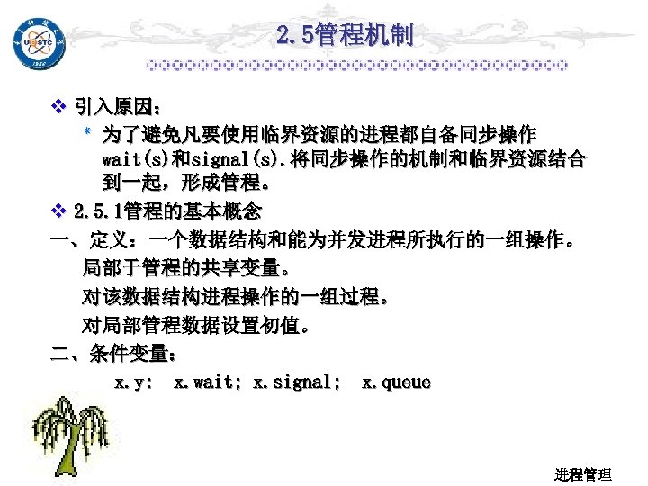 2. 5管程机制 v 引入原因： ٭ 为了避免凡要使用临界资源的进程都自备同步操作 wait(s)和signal(s). 将同步操作的机制和临界资源结合 到一起，形成管程。 v 2. 5. 1管程的基本概念 一、定义：一个数据结构和能为并发进程所执行的一组操作。