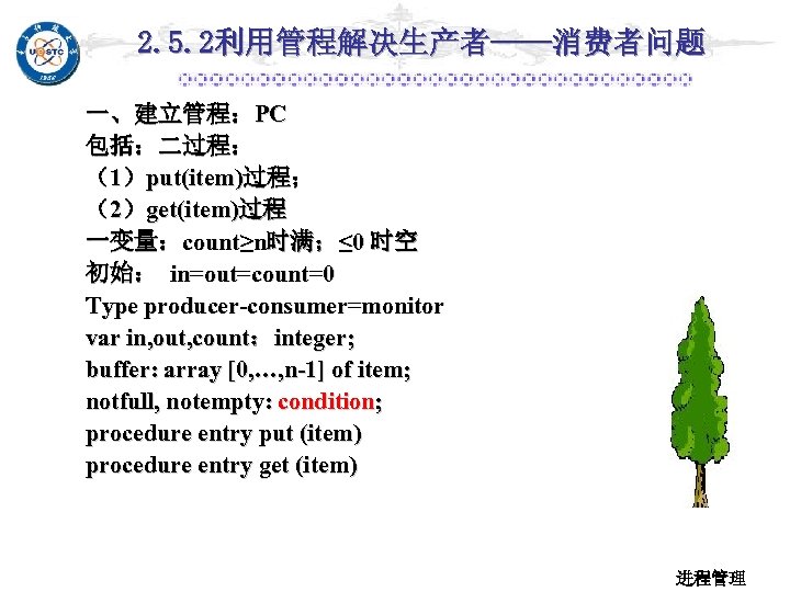 2. 5. 2利用管程解决生产者——消费者问题 一、建立管程：PC 包括：二过程： （1）put(item)过程； （2）get(item)过程 一变量：count≥n时满；≤ 0 时空 初始： in=out=count=0 Type producer-consumer=monitor
