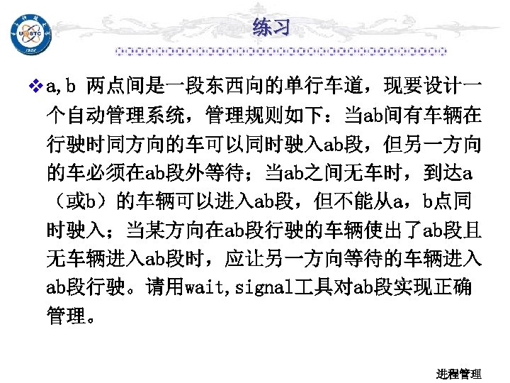 练习 v a, b 两点间是一段东西向的单行车道，现要设计一 个自动管理系统，管理规则如下：当ab间有车辆在 行驶时同方向的车可以同时驶入ab段，但另一方向 的车必须在ab段外等待；当ab之间无车时，到达a （或b）的车辆可以进入ab段，但不能从a，b点同 时驶入；当某方向在ab段行驶的车辆使出了ab段且 无车辆进入ab段时，应让另一方向等待的车辆进入 ab段行驶。请用wait, signal 具对ab段实现正确