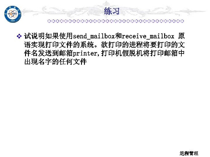 练习 v 试说明如果使用send_mailbox和receive_mailbox 原 语实现打印文件的系统。欲打印的进程将要打印的文 件名发送到邮箱printer, 打印机假脱机将打印邮箱中 出现名字的任何文件 进程管理 