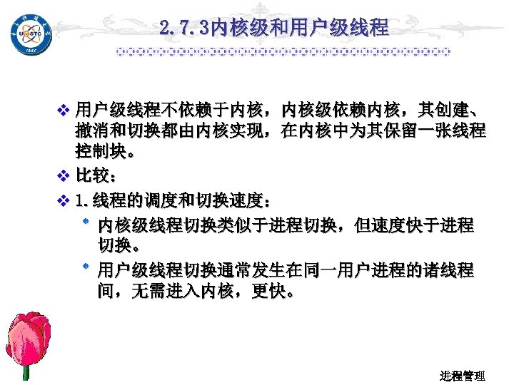 2. 7. 3内核级和用户级线程 v 用户级线程不依赖于内核，内核级依赖内核，其创建、 撤消和切换都由内核实现，在内核中为其保留一张线程 控制块。 v 比较： v 1. 线程的调度和切换速度： ٭ 内核级线程切换类似于进程切换，但速度快于进程