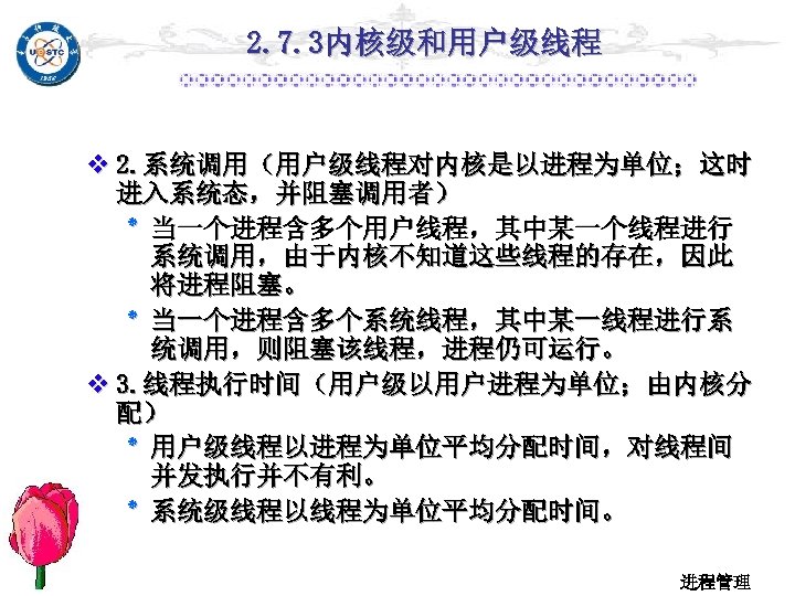2. 7. 3内核级和用户级线程 v 2. 系统调用（用户级线程对内核是以进程为单位；这时 进入系统态，并阻塞调用者） ٭ 当一个进程含多个用户线程，其中某一个线程进行 系统调用，由于内核不知道这些线程的存在，因此 将进程阻塞。 ٭ 当一个进程含多个系统线程，其中某一线程进行系 统调用，则阻塞该线程，进程仍可运行。