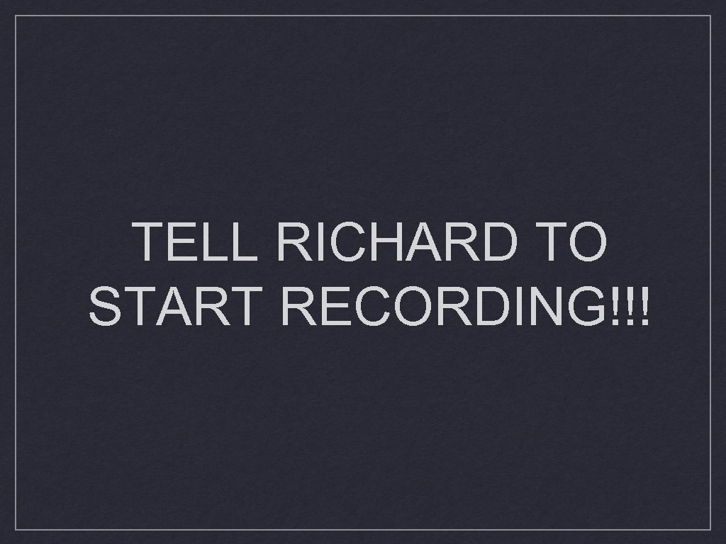 TELL RICHARD TO START RECORDING!!! 