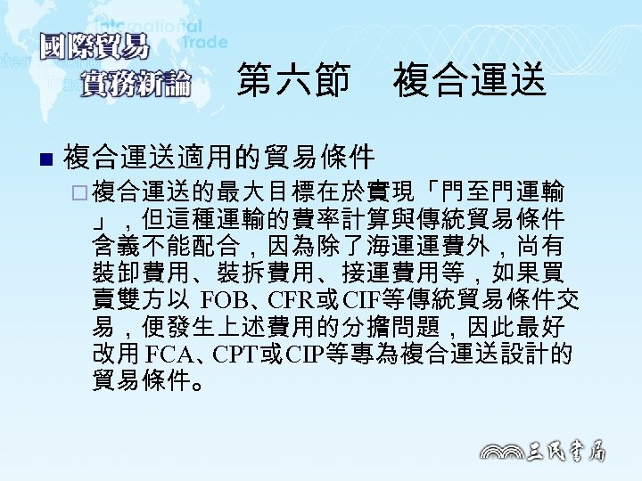 第六節　複合運送 n 複合運送適用的貿易條件 ¨ 複合運送的最大目標在於實現「門至門運輸 」，但這種運輸的費率計算與傳統貿易條件 含義不能配合，因為除了海運運費外，尚有 裝卸費用、裝拆費用、接運費用等，如果買 賣雙方以 FOB、 CFR或 CIF等傳統貿易條件交 易，便發生上述費用的分擔問題，因此最好 改用