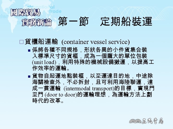 第一節　定期船裝運 ¨ 貨櫃船運輸 (container vessel service) n 係將各種不同規格，形狀各異的小件貨集合裝 入標準尺寸的貨櫃，成為一個龐大的單位包裝 (unit load)，利用特殊的機械設備搬運，以提高 作效率的運輸。 n 貨物自起運地點裝櫃，以至運達目的地，中途除