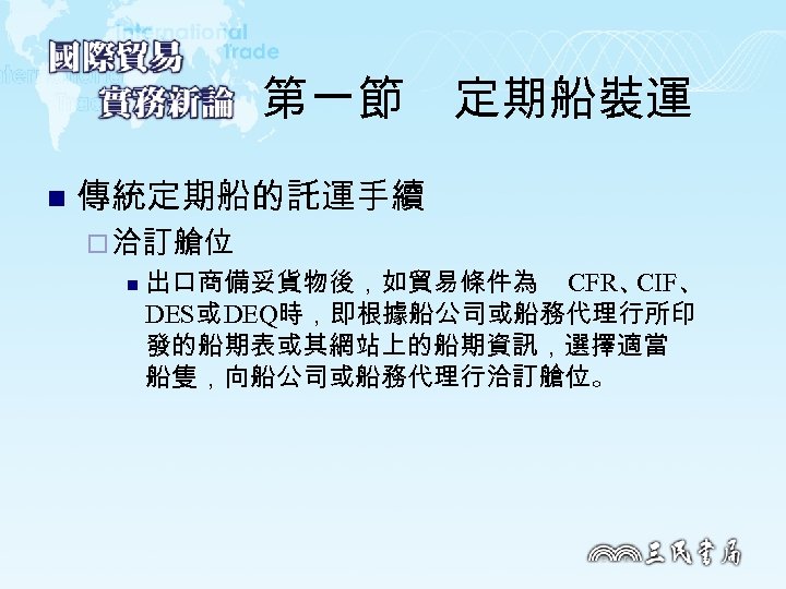 第一節　定期船裝運 n 傳統定期船的託運手續 ¨ 洽訂艙位 n 出口商備妥貨物後，如貿易條件為 CFR、 CIF、 DES或 DEQ時，即根據船公司或船務代理行所印 發的船期表或其網站上的船期資訊，選擇適當 船隻，向船公司或船務代理行洽訂艙位。 