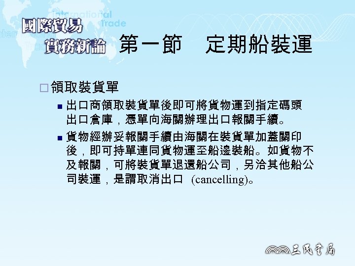 第一節　定期船裝運 ¨ 領取裝貨單 出口商領取裝貨單後即可將貨物運到指定碼頭 出口倉庫，憑單向海關辦理出口報關手續。 n 貨物經辦妥報關手續由海關在裝貨單加蓋關印 後，即可持單連同貨物運至船邊裝船。如貨物不 及報關，可將裝貨單退還船公司，另洽其他船公 司裝運，是謂取消出口 (cancelling)。 n 