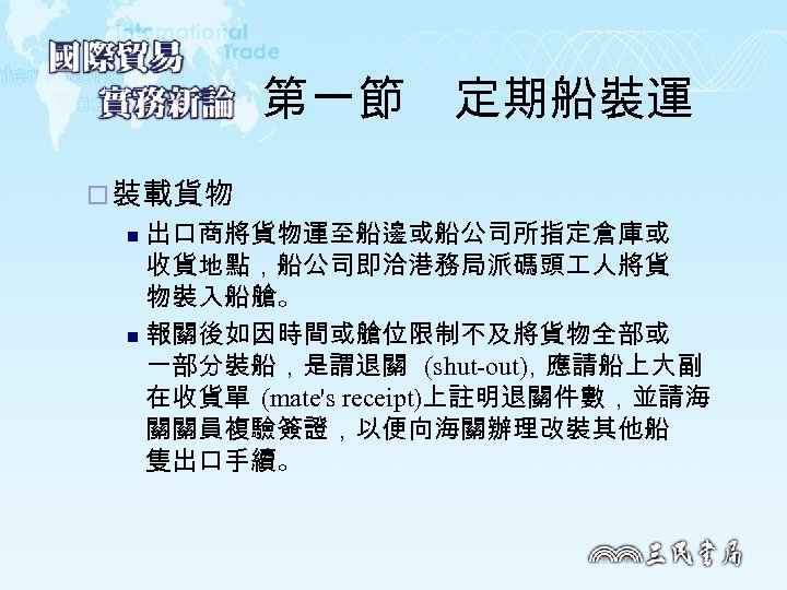 第一節　定期船裝運 ¨ 裝載貨物 出口商將貨物運至船邊或船公司所指定倉庫或 收貨地點，船公司即洽港務局派碼頭 人將貨 物裝入船艙。 n 報關後如因時間或艙位限制不及將貨物全部或 一部分裝船，是謂退關 (shut out) 應請船上大副 ，