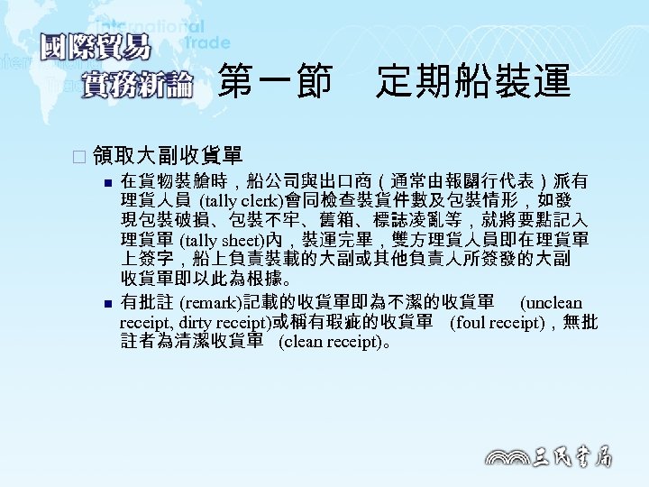 第一節　定期船裝運 ¨ 領取大副收貨單 n 在貨物裝艙時，船公司與出口商（通常由報關行代表）派有 理貨人員 (tally clerk)會同檢查裝貨件數及包裝情形，如發 現包裝破損、包裝不牢、舊箱、標誌凌亂等，就將要點記入 理貨單 (tally sheet)內，裝運完畢，雙方理貨人員即在理貨單 上簽字，船上負責裝載的大副或其他負責人所簽發的大副 收貨單即以此為根據。