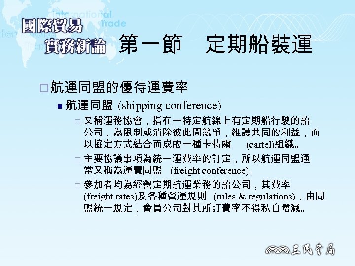 第一節　定期船裝運 ¨ 航運同盟的優待運費率 n 航運同盟 (shipping conference) 又稱運務協會，指在一特定航線上有定期船行駛的船 公司，為限制或消除彼此間競爭，維護共同的利益，而 以協定方式結合而成的一種卡特爾 (cartel)組織。 ¨ 主要協議事項為統一運費率的訂定，所以航運同盟通 常又稱為運費同盟