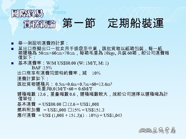 第一節　定期船裝運 n n n 舉一例說明運費的計算： 某出口商擬出口一批女用手提袋至中東，該批貨物以紙箱包裝，每一紙 箱體積為 50 cm× 60 cm× 70 cm，每箱毛重為 10