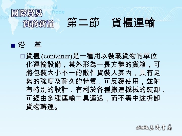 第二節　貨櫃運輸 n 沿　革 ¨ 貨櫃 (container)是一種用以裝載貨物的單位 化運輸設備，其外形為一長方體的貨箱，可 將包裝大小不一的散件貨裝入其內，具有足 夠的強度及耐久的特質，可反覆使用，並附 有特別的設計，有利於各種搬運機械的裝卸， 可經由多種運輸 具運送，而不需中途拆卸 貨物轉運。 