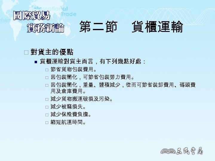 第二節　貨櫃運輸 ¨ 對貨主的優點 n 貨櫃運輸對貨主而言，有下列幾點好處： ¨ ¨ ¨ ¨ 節省貨物包裝費用。 因包裝簡化，可節省包裝勞力費用。 因包裝簡化，重量、體積減少，從而可節省裝卸費用、碼頭費 用及倉庫費用。 減少貨物搬運破損及污染。