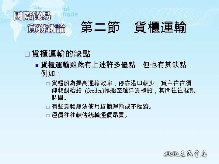 第二節　貨櫃運輸 ¨ 貨櫃運輸的缺點 n 貨櫃運輸雖然有上述許多優點，但也有其缺點， 例如： 貨櫃船為提高運輸效率，停靠港口較少，貨主往往須 仰賴飼給船 (feeder)轉船至越洋貨櫃船，其間往往耽誤 時間。 ¨ 有些貨物無法使用貨櫃運輸或不經濟。 ¨ 運價往往較傳統輪運價昂貴。