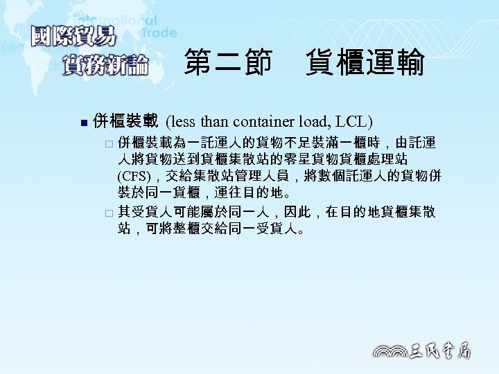 第二節　貨櫃運輸 n 併櫃裝載 (less than container load, LCL) 併櫃裝載為一託運人的貨物不足裝滿一櫃時，由託運 人將貨物送到貨櫃集散站的零星貨物貨櫃處理站 (CFS)，交給集散站管理人員，將數個託運人的貨物併 裝於同一貨櫃，運往目的地。 ¨ 其受貨人可能屬於同一人，因此，在目的地貨櫃集散