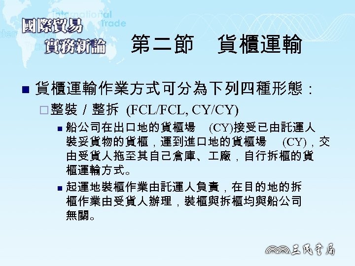 第二節　貨櫃運輸 n 貨櫃運輸作業方式可分為下列四種形態： ¨ 整裝／整拆 (FCL/FCL, CY/CY) 船公司在出口地的貨櫃場 (CY)接受已由託運人 裝妥貨物的貨櫃，運到進口地的貨櫃場 (CY)，交 由受貨人拖至其自己倉庫、 廠，自行拆櫃的貨 櫃運輸方式。