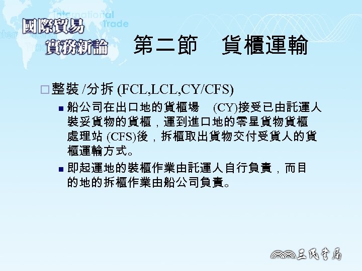 第二節　貨櫃運輸 ¨ 整裝 /分拆 (FCL, LCL, CY/CFS) 船公司在出口地的貨櫃場 (CY)接受已由託運人 裝妥貨物的貨櫃，運到進口地的零星貨物貨櫃 處理站 (CFS)後，拆櫃取出貨物交付受貨人的貨 櫃運輸方式。 n