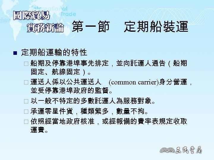 第一節　定期船裝運 n 定期船運輸的特性 ¨ 船期及停靠港埠事先排定，並向託運人通告（船期 固定、航線固定）。 ¨ 運送人係以公共運送人 (common carrier)身分營運， 並受停靠港埠政府的監督。 ¨ 以一般不特定的多數託運人為服務對象。 ¨