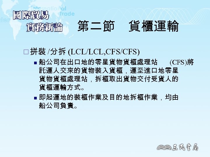 第二節　貨櫃運輸 ¨ 拼裝 /分拆 (LCL/LCL, CFS/CFS) 船公司在出口地的零星貨物貨櫃處理站 (CFS)將 託運人交來的貨物裝入貨櫃，運至進口地零星 貨物貨櫃處理站，拆櫃取出貨物交付受貨人的 貨櫃運輸方式。 n 即起運地的裝櫃作業及目的地拆櫃作業，均由 船公司負責。