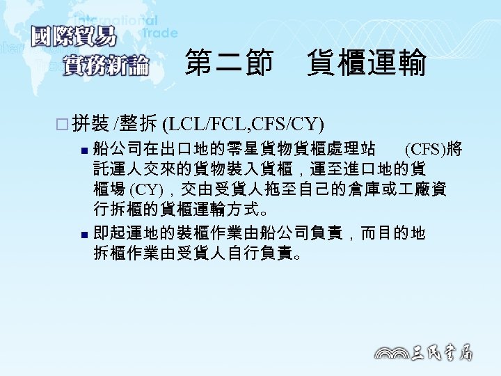 第二節　貨櫃運輸 ¨ 拼裝 /整拆 (LCL/FCL, CFS/CY) 船公司在出口地的零星貨物貨櫃處理站 (CFS)將 託運人交來的貨物裝入貨櫃，運至進口地的貨 櫃場 (CY)，交由受貨人拖至自己的倉庫或 廠資 行拆櫃的貨櫃運輸方式。 n