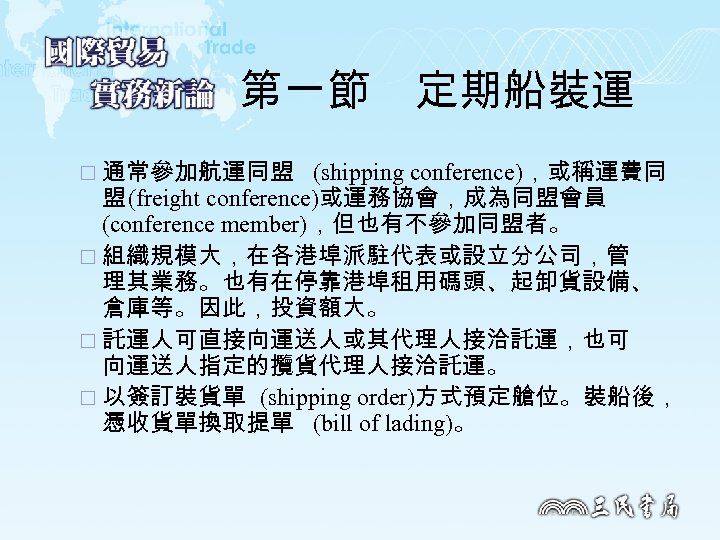 第一節　定期船裝運 ¨ 通常參加航運同盟 (shipping conference)，或稱運費同 盟 (freight conference)或運務協會，成為同盟會員 (conference member)，但也有不參加同盟者。 ¨ 組織規模大，在各港埠派駐代表或設立分公司，管 理其業務。也有在停靠港埠租用碼頭、起卸貨設備、 倉庫等。因此，投資額大。