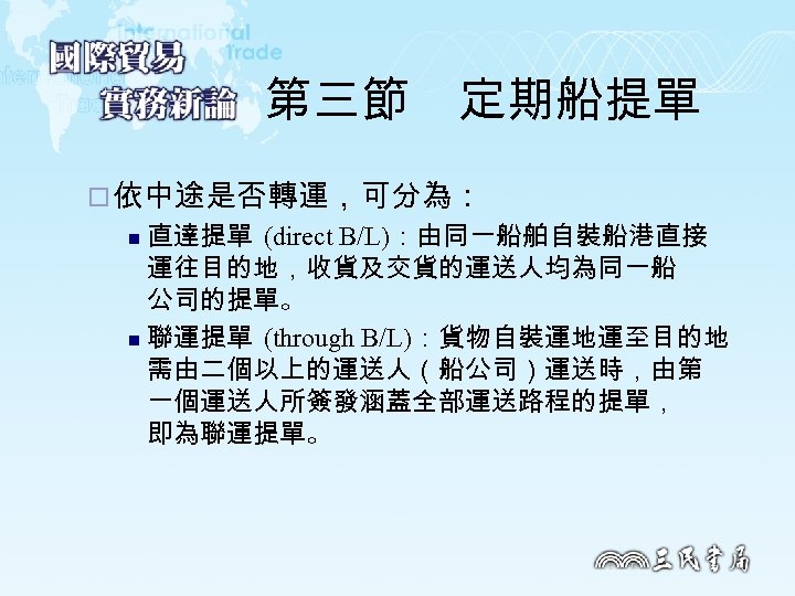 第三節　定期船提單 ¨ 依中途是否轉運，可分為： 直達提單 (direct B/L)：由同一船舶自裝船港直接 運往目的地，收貨及交貨的運送人均為同一船 公司的提單。 n 聯運提單 (through B/L)：貨物自裝運地運至目的地 需由二個以上的運送人（船公司）運送時，由第 一個運送人所簽發涵蓋全部運送路程的提單，