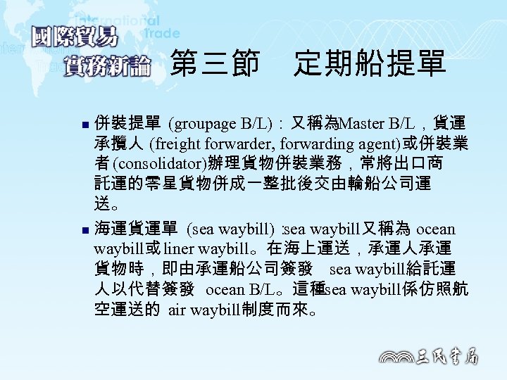 第三節　定期船提單 併裝提單 (groupage B/L)：又稱為Master B/L，貨運 承攬人 (freight forwarder, forwarding agent)或併裝業 者 (consolidator)辦理貨物併裝業務，常將出口商 託運的零星貨物併成一整批後交由輪船公司運 送。