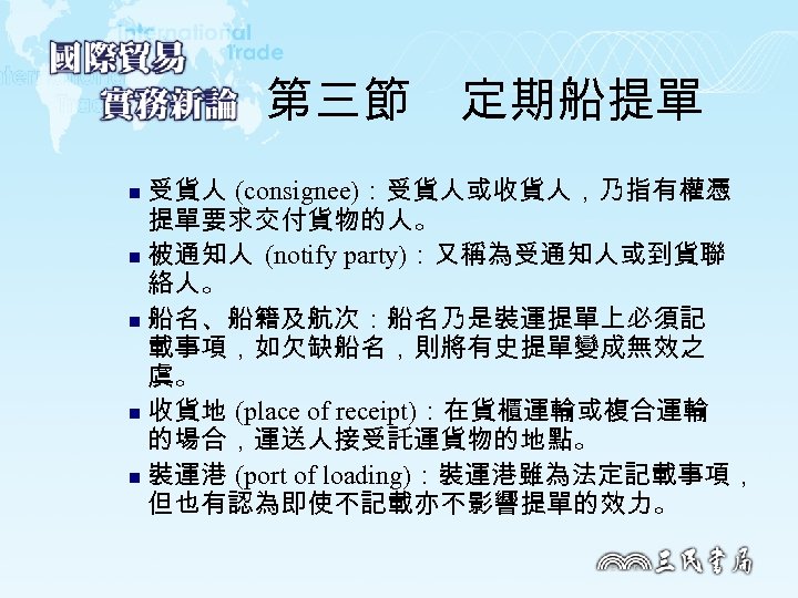 第三節　定期船提單 受貨人 (consignee)：受貨人或收貨人，乃指有權憑 提單要求交付貨物的人。 n 被通知人 (notify party)：又稱為受通知人或到貨聯 絡人。 n 船名、船籍及航次：船名乃是裝運提單上必須記 載事項，如欠缺船名，則將有史提單變成無效之 虞。 n