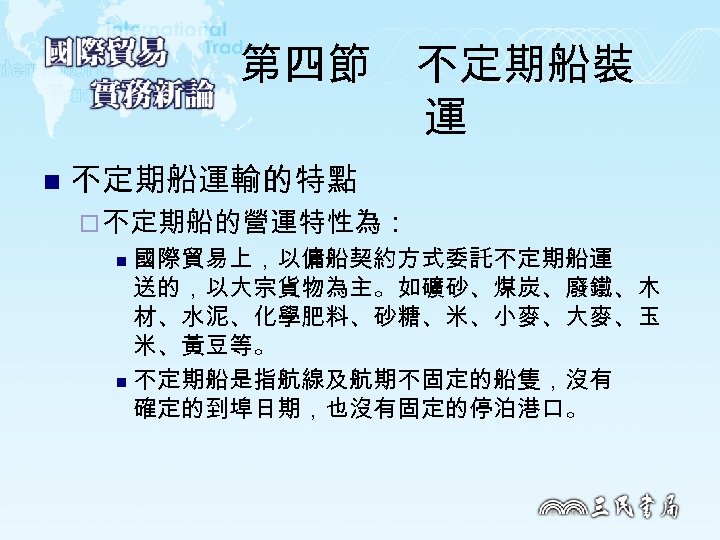 第四節　不定期船裝 運 n 不定期船運輸的特點 ¨ 不定期船的營運特性為： 國際貿易上，以傭船契約方式委託不定期船運 送的，以大宗貨物為主。如礦砂、煤炭、廢鐵、木 材、水泥、化學肥料、砂糖、米、小麥、大麥、玉 米、黃豆等。 n 不定期船是指航線及航期不固定的船隻，沒有 確定的到埠日期，也沒有固定的停泊港口。 n