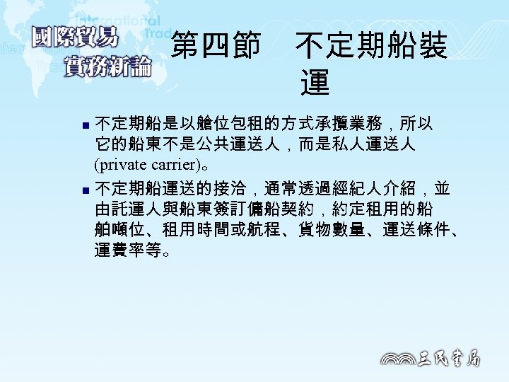 第四節　不定期船裝 運 不定期船是以艙位包租的方式承攬業務，所以 它的船東不是公共運送人，而是私人運送人 (private carrier)。 n 不定期船運送的接洽，通常透過經紀人介紹，並 由託運人與船東簽訂傭船契約，約定租用的船 舶噸位、租用時間或航程、貨物數量、運送條件、 運費率等。 n 