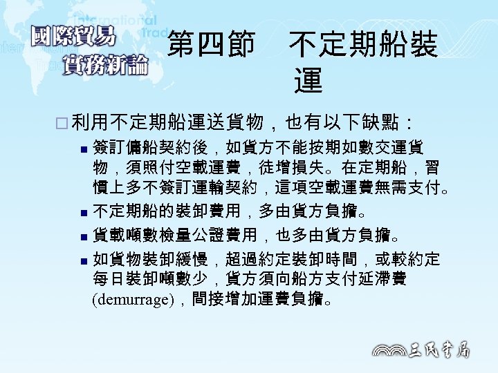 第四節　不定期船裝 運 ¨ 利用不定期船運送貨物，也有以下缺點： 簽訂傭船契約後，如貨方不能按期如數交運貨 物，須照付空載運費，徒增損失。在定期船，習 慣上多不簽訂運輸契約，這項空載運費無需支付。 n 不定期船的裝卸費用，多由貨方負擔。 n 貨載噸數檢量公證費用，也多由貨方負擔。 n 如貨物裝卸緩慢，超過約定裝卸時間，或較約定 每日裝卸噸數少，貨方須向船方支付延滯費