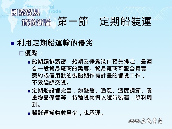 第一節　定期船裝運 n 利用定期船運輸的優劣 ¨ 優點： 船期編排緊密，船期及停靠港口預先排定，最適 合一般貿易廠商的需要。貿易廠商可配合買賣 契約或信用狀的裝船期作有計畫的備貨 作， 不致延誤交貨。 n 定期船設備完善，如墊艙、通風、溫度調節、貴 重物品保管等，特種貨物得以隨時裝運，照料周 到。