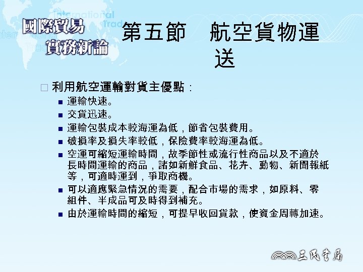 第五節　航空貨物運 送 ¨ 利用航空運輸對貨主優點： n 運輸快速。 n 交貨迅速。 n 運輸包裝成本較海運為低，節省包裝費用。 n 破損率及損失率較低，保險費率較海運為低。 n 空運可縮短運輸時間，故季節性或流行性商品以及不適於