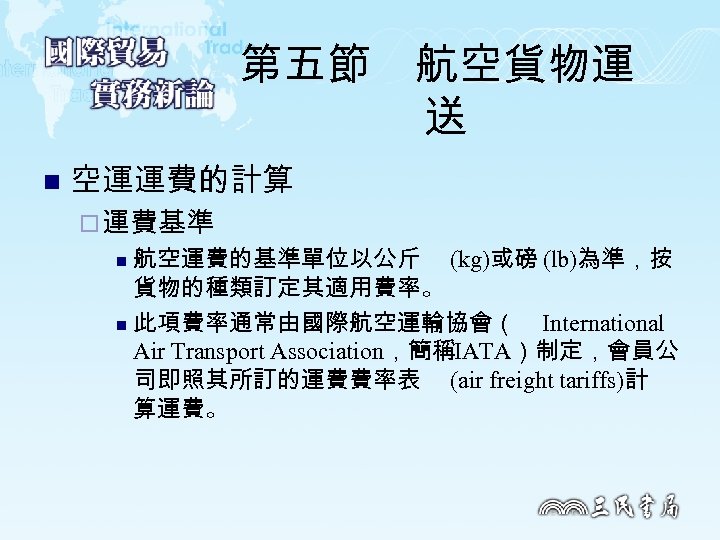 第五節　航空貨物運 送 n 空運運費的計算 ¨ 運費基準 航空運費的基準單位以公斤 (kg)或磅 (lb)為準，按 貨物的種類訂定其適用費率。 n 此項費率通常由國際航空運輸協會（ International Air