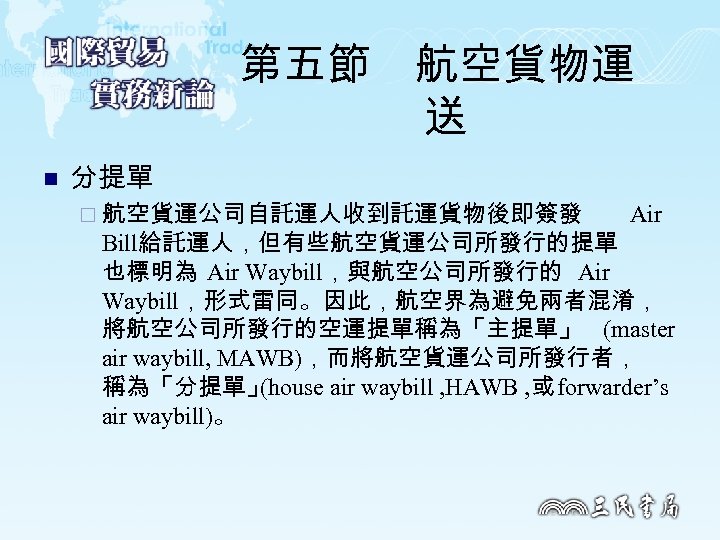 第五節　航空貨物運 送 n 分提單 ¨ 航空貨運公司自託運人收到託運貨物後即簽發 Air Bill給託運人，但有些航空貨運公司所發行的提單 也標明為 Air Waybill，與航空公司所發行的 Air Waybill，形式雷同。因此，航空界為避免兩者混淆， 將航空公司所發行的空運提單稱為「主提單」