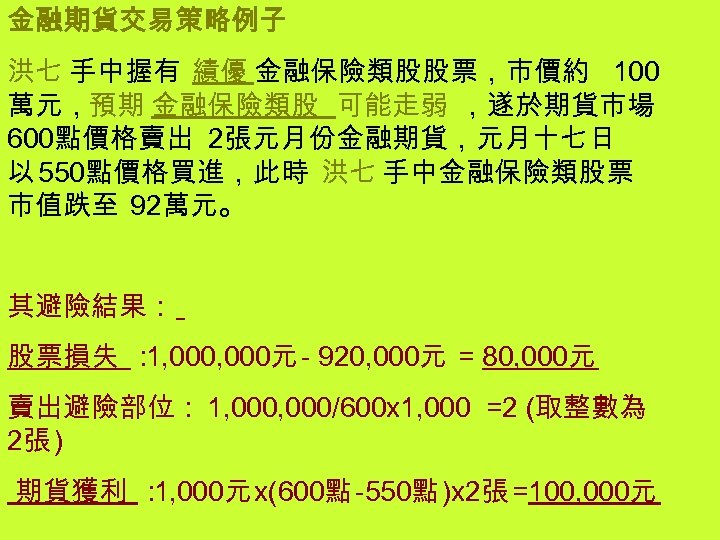 金融期貨交易策略例子 洪七 手中握有 績優 金融保險類股股票，市價約 100 萬元，預期 金融保險類股 可能走弱 ，遂於期貨市場 600點價格賣出 2張元月份金融期貨，元月十七日 以 550點價格買進，此時