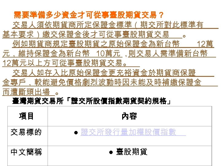  需要準備多少資金才可從事臺股期貨交易？ 交易人須依期貨商所定保證金標準（期交所對此標準有 基本要求）繳交保證金後才可從事臺股期貨交易 。 例如期貨商規定臺股期貨之原始保證金為新台幣 12萬 元，維持保證金為新台幣 10萬元 ， 則交易人需準備新台幣 12萬元以上方可從事臺股期貨交易。 交易人如存入比原始保證金更充裕資金於期貨商保證 金專戶，較能避免價格劇烈波動時因未能及時補繳保證金