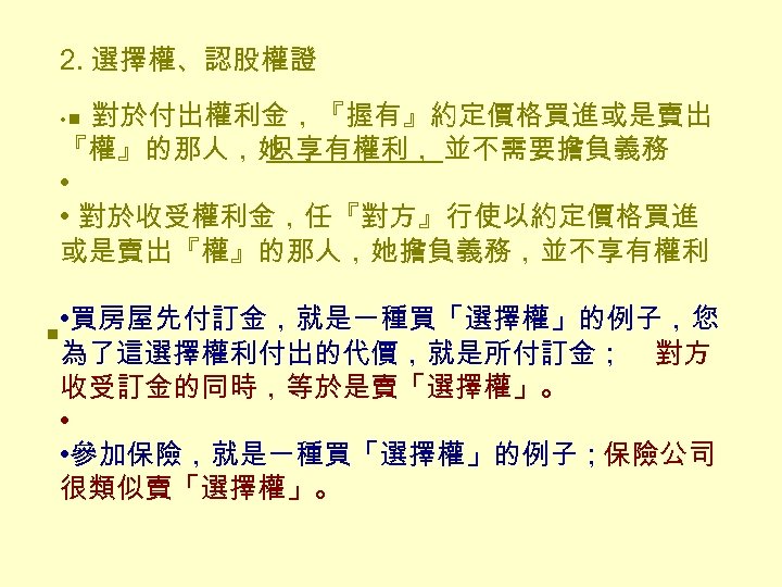 2. 選擇權、認股權證 • n 對於付出權利金，『握有』約定價格買進或是賣出 『權』的那人，她 只享有權利， 並不需要擔負義務 • • 對於收受權利金，任『對方』行使以約定價格買進 或是賣出『權』的那人，她擔負義務，並不享有權利 • 買房屋先付訂金，就是一種買「選擇權」的例子，您